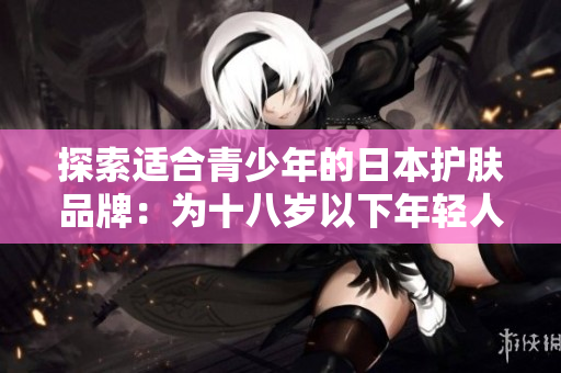 探索適合青少年的日本護(hù)膚品牌：為十八歲以下年輕人量身定制的護(hù)膚解決方案
