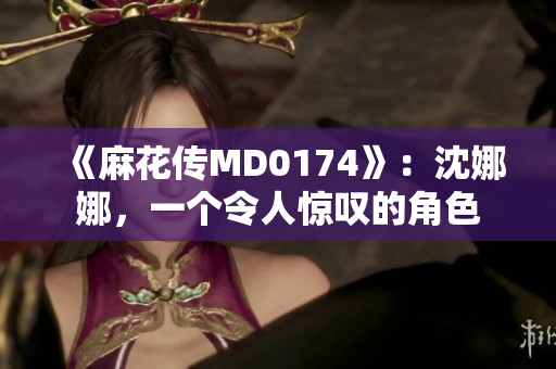 《麻花傳MD0174》：沈娜娜，一個令人驚嘆的角色