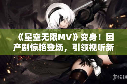 《星空無(wú)限MV》變身！國(guó)產(chǎn)劇驚艷登場(chǎng)，引領(lǐng)視聽新風(fēng)尚