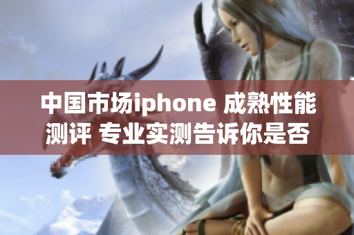 中國市場iphone 成熟性能測評 專業(yè)實測告訴你是否值得購買