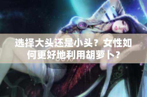 選擇大頭還是小頭？女性如何更好地利用胡蘿卜？