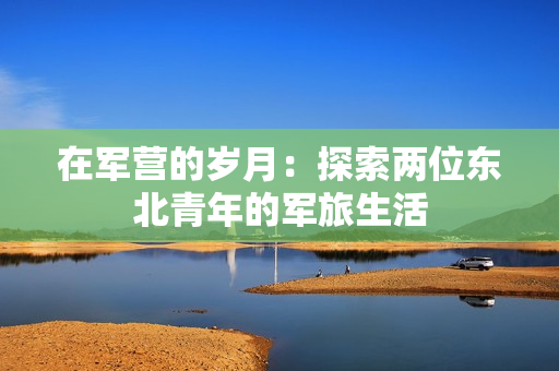 在軍營的歲月：探索兩位東北青年的軍旅生活