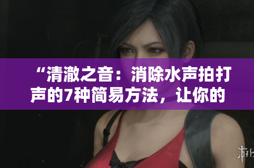“清澈之音：消除水聲拍打聲的7種簡易方法，讓你的生活更寧靜”