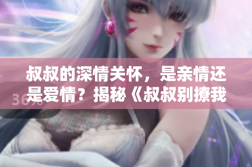 叔叔的深情關(guān)懷，是親情還是愛情？揭秘《叔叔別撩我》中的復(fù)雜人際關(guān)系