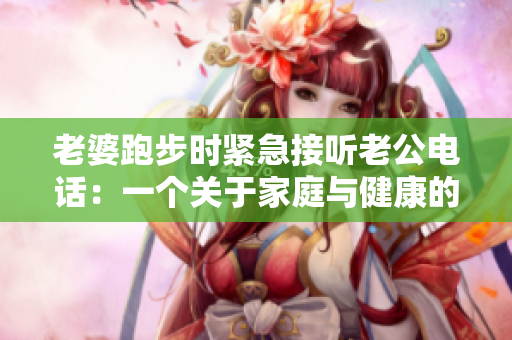 老婆跑步時(shí)緊急接聽老公電話：一個(gè)關(guān)于家庭與健康的突發(fā)瞬間