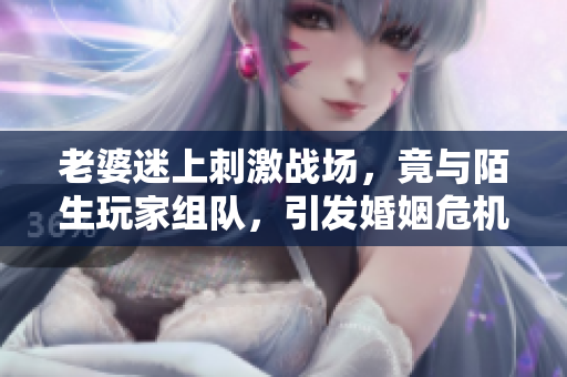 老婆迷上刺激戰(zhàn)場，竟與陌生玩家組隊，引發(fā)婚姻危機！