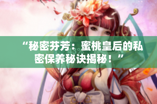 “秘密芬芳：蜜桃皇后的私密保養(yǎng)秘訣揭秘！”