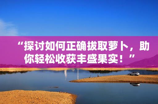 “探討如何正確拔取蘿卜，助你輕松收獲豐盛果實(shí)！”