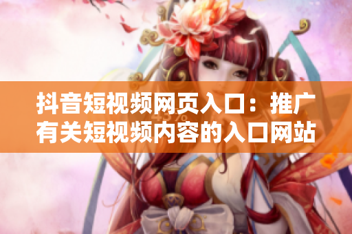 抖音短視頻網(wǎng)頁入口：推廣有關(guān)短視頻內(nèi)容的入口網(wǎng)站