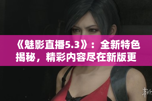 《魅影直播5.3》：全新特色揭秘，精彩內(nèi)容盡在新版更新