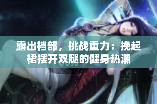 露出襠部，挑戰(zhàn)重力：挽起裙擺開雙腿的健身熱潮