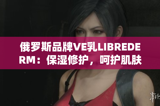 俄羅斯品牌VE乳L(zhǎng)IBREDERM：保濕修護(hù)，呵護(hù)肌膚健康