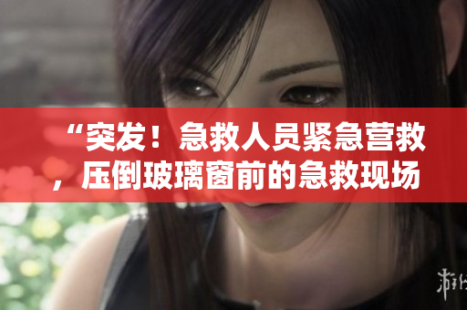 “突發(fā)！急救人員緊急營(yíng)救，壓倒玻璃窗前的急救現(xiàn)場(chǎng)”