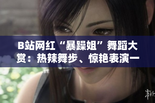 B站網(wǎng)紅“暴躁姐”舞蹈大賞：熱辣舞步、驚艷表演一網(wǎng)打盡