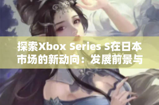探索Xbox Series S在日本市場(chǎng)的新動(dòng)向：發(fā)展前景與用戶反饋調(diào)查