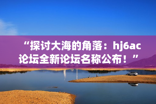 “探討大海的角落：hj6ac論壇全新論壇名稱公布！”