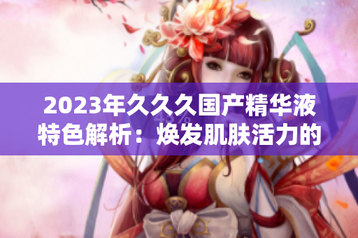 2023年久久久國(guó)產(chǎn)精華液特色解析：煥發(fā)肌膚活力的秘密揭示