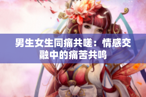 男生女生同痛共嗟：情感交融中的痛苦共鳴