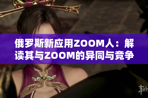 俄羅斯新應(yīng)用ZOOM人：解讀其與ZOOM的異同與競(jìng)爭(zhēng)關(guān)系