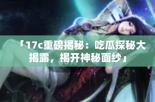 「17c重磅揭秘：吃瓜探秘大揭露，揭開神秘面紗」