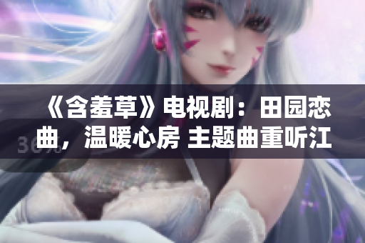 《含羞草》電視?。禾飯@戀曲，溫暖心房 主題曲重聽江河笑艷陽