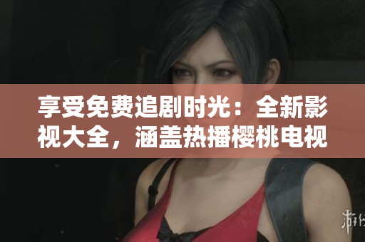 享受免費(fèi)追劇時(shí)光：全新影視大全，涵蓋熱播櫻桃電視劇及更多精彩內(nèi)容