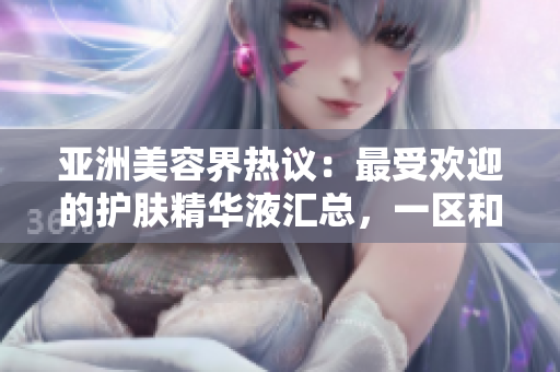 亞洲美容界熱議：最受歡迎的護膚精華液匯總，一區(qū)和二三區(qū)的頂級推薦
