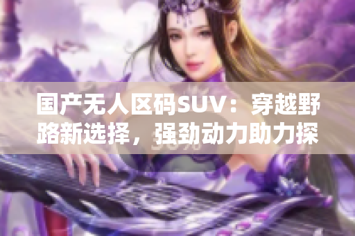 國產(chǎn)無人區(qū)碼SUV：穿越野路新選擇，強勁動力助力探險