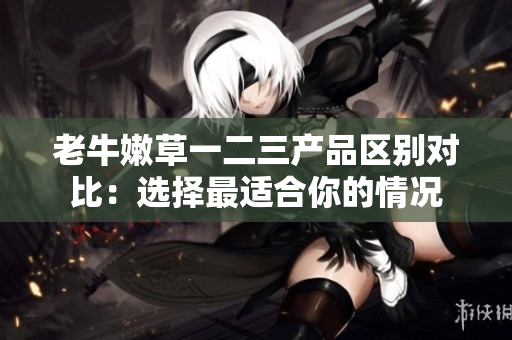 老牛嫩草一二三產(chǎn)品區(qū)別對比：選擇最適合你的情況