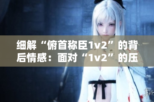 細(xì)解“俯首稱臣1v2”的背后情感：面對(duì)“1v2”的壓力，如何選擇？