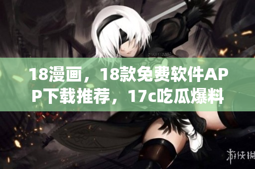 18漫畫，18款免費(fèi)軟件APP下載推薦，17c吃瓜爆料-免費(fèi)吃瓜，17c05·cpp，3·0·3免費(fèi)vivo版破解大全308