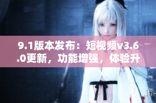 9.1版本發(fā)布：短視頻v3.6.0更新，功能增強，體驗升級