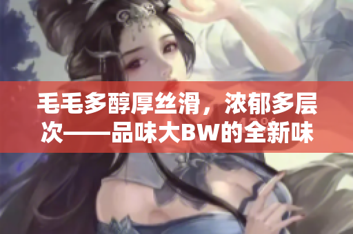 毛毛多醇厚絲滑，濃郁多層次——品味大BW的全新味覺盛宴