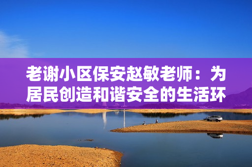 老謝小區(qū)保安趙敏老師：為居民創(chuàng)造和諧安全的生活環(huán)境