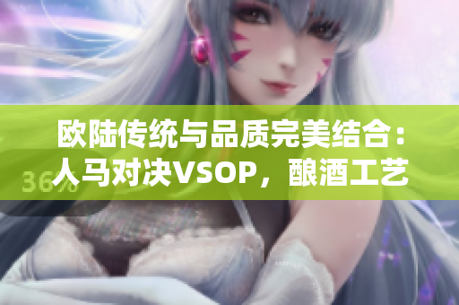 歐陸傳統(tǒng)與品質(zhì)完美結(jié)合：人馬對(duì)決VSOP，釀酒工藝的經(jīng)典對(duì)決