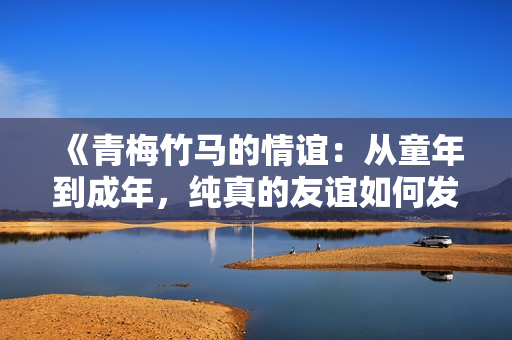 《青梅竹馬的情誼：從童年到成年，純真的友誼如何發(fā)展與變化》