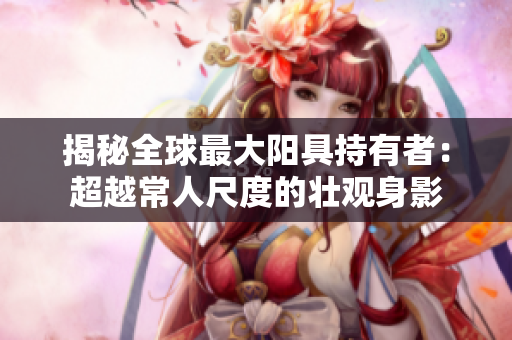 揭秘全球最大陽具持有者：超越常人尺度的壯觀身影