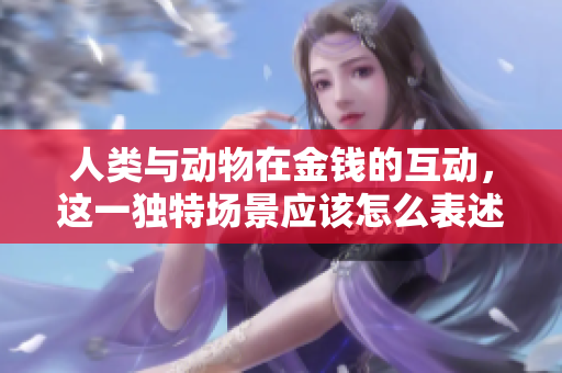 人類與動(dòng)物在金錢的互動(dòng)，這一獨(dú)特場(chǎng)景應(yīng)該怎么表述呢？