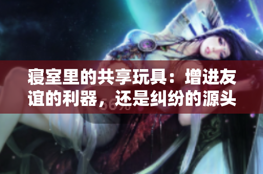 寢室里的共享玩具:增進友誼的利器,還是糾紛的源頭? 寢室里的共享玩具:增進友誼的利器,還是糾紛的源頭?