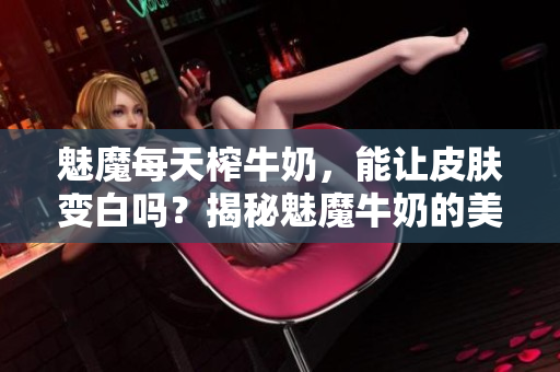 魅魔每天榨牛奶，能讓皮膚變白嗎？揭秘魅魔牛奶的美白功效