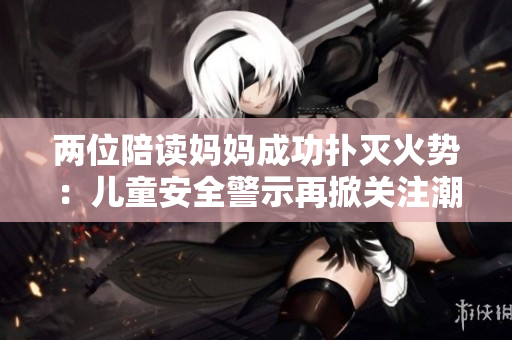 兩位陪讀媽媽成功撲滅火勢(shì):兒童安全警示再掀關(guān)注潮 兩位陪讀媽媽成功撲滅火勢(shì):兒童安全警示再掀關(guān)注潮