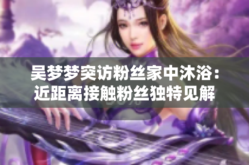 吳夢夢突訪粉絲家中沐?。航嚯x接觸粉絲獨(dú)特見解