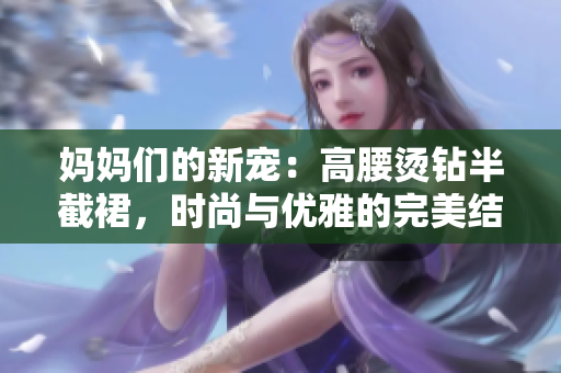 媽媽們的新寵:高腰燙鉆半截裙,時(shí)尚與優(yōu)雅的完美結(jié)合 媽媽們的新寵:高腰燙鉆半截裙,時(shí)尚與優(yōu)雅的完美結(jié)合