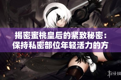 揭密蜜桃皇后的緊致秘密：保持私密部位年輕活力的方法