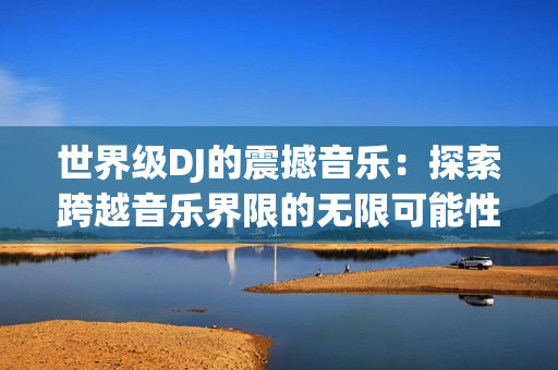 世界級DJ的震撼音樂:探索跨越音樂界限的無限可能性 世界級DJ的震撼音樂:探索跨越音樂界限的無限可能性