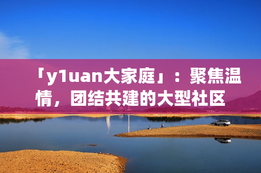 「y1uan大家庭」：聚焦溫情，團(tuán)結(jié)共建的大型社區(qū)