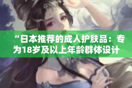 “日本推薦的成人護(hù)膚品：專(zhuān)為18歲及以上年齡群體設(shè)計(jì)的護(hù)膚佳品”