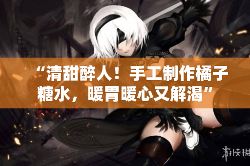 “清甜醉人！手工制作橘子糖水，暖胃暖心又解渴”
