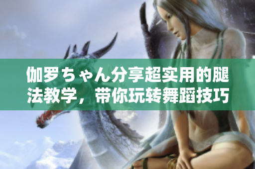 伽羅ちゃん分享超實用的腿法教學(xué)，帶你玩轉(zhuǎn)舞蹈技巧