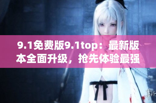 9.1免費(fèi)版9.1top：最新版本全面升級(jí)，搶先體驗(yàn)最強(qiáng)功能